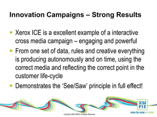 Innovation Campaigns – Strong Results

 Xerox ICE is a excellent example of a interactive
  cross media campaign – engaging and powerful
 From one set of data, rules and creative everything
  is producing autonomously and on time, using the
  correct media and reflecting the correct point in the
  customer life-cycle
 Demonstrates the ‘See/Saw’ principle in full effect!


                      Copyright 2008 XMPie. All Rights Reserved.
 