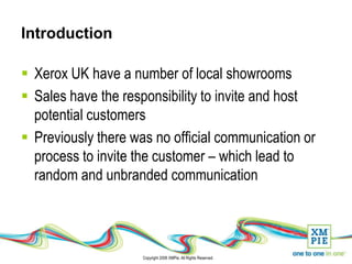 Introduction

 Xerox UK have a number of local showrooms
 Sales have the responsibility to invite and host
  potential customers
 Previously there was no official communication or
  process to invite the customer – which lead to
  random and unbranded communication




                     Copyright 2008 XMPie. All Rights Reserved.
 