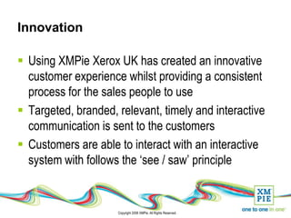 Innovation

 Using XMPie Xerox UK has created an innovative
  customer experience whilst providing a consistent
  process for the sales people to use
 Targeted, branded, relevant, timely and interactive
  communication is sent to the customers
 Customers are able to interact with an interactive
  system with follows the ‘see / saw’ principle


                     Copyright 2008 XMPie. All Rights Reserved.
 