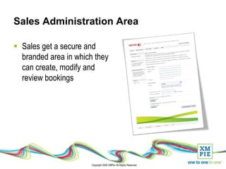 Sales Administration Area

 Sales get a secure and
  branded area in which they
  can create, modify and
  review bookings




                       Copyright 2008 XMPie. All Rights Reserved.
 