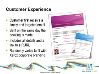 Customer Experience

 Customer first receive a
  timely and targeted email
 Sent on the same day the
  booking is made
 Includes all details and a
  link to a RURL
 Randomly varies to fit with
  Xerox corporate branding



                        Copyright 2008 XMPie. All Rights Reserved.
 