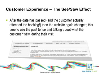 Customer Experience – The See/Saw Effect

 After the date has passed (and the customer actually
  attended the booking!) then the website again changes; this
  time to use the past tense and talking about what the
  customer ‘saw’ during their visit.




                        Copyright 2008 XMPie. All Rights Reserved.
 