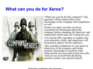 What can you do for Xerox?
“What can you do for this company?” this
question will be asked collect your
knowledge of the company and competence
as well.
Firstly you make sure that you have
researched all information about the
company before attending the interview and
understand which tasks are waiting for you.
You should offer examples to explain why
your education, skills, and experience will
be precious aspects for the employer.
Also consider comparison in your goals to
objectives of the company and hiring
position. Remember to mention what
achievement you have had in previous jobs.
And you see yourself that the hiring
position creates your special interest.
 