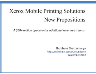 Xerox Mobile Printing Solutions
New Propositions
A $60+ million opportunity, additional revenue streams
Shubham Bhattacharya
http://fr.linkedin.com/in/shubhamb
September 2012
 