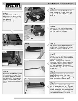 4                                             Xerox N24/32/40 Technical Instructions

                                    Photo 24
                                                  Step 19
                                                  Remove the screw that holds the mag
                                                  roller end cap on the gear end of the
 Step 17                                          mag roller. (See Photo 24) Remove the
 Install the drum axle hubs on                    end cap.
 each side of the waste hopper
 and install the screws that hold
 the axle hubs.
 (See Photos 22 & 23)


                                    Photo 25
                                                  Step 20
                                                  Remove the mag roller drive gear and
                                                  the stabilizing bushing from the end of
                                                  the mag roller. (See Photo 25)

Photo 22




                                    Photo 26      Step 21
                                                  Lift the gear end of the mag roller up
                                                  and remove the roller from the contact
                                                  end of the hopper. (See Photo 26)

Photo 23

                                                  Step 22
                                                  Remove the mag roller bearing and the
                                                  bushing from the gear end of the mag
                                                  roller. (See Photo 27)
                                    Photo 27      NOTE: A locking washer keeps the
                                                  mag roller bearing and bushing on the
                                                  contact end of the mag roller in place,
                                                  it is not necessary to remove them.
                                                  Clean the bearings with a lint free cloth
                                                  and alcohol.

 Step 18                                          Step 23
 Rotate the drum 4-5 revolutions                  Using dry compressed air or a vacuum,
 to ensure that the wiper blade                   clean the toner off the mag roller.
 is cleaning the drum correctly.                  NOTE: Clean the mag roller using a mag
 Using a lint free cloth wipe the   Photo 28      roller cleaner and a lint free cloth.
 padding powder off the PCR.
 Set the waste hopper aside and
 cover.                                           Step 24
                                                  Remove the two screws holding the
                                                  doctor blade. (See Photo 28) If you plan
                                                  to reuse the doctor blade clean the toner
                                                  off the blade using dry compressed air
                                                  or a vacuum. Using a lint free cloth and
                                                  alcohol wipe off the doctor blade.
 