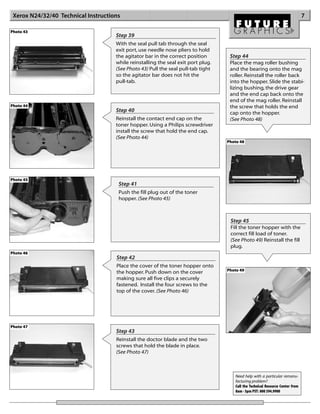 Xerox N24/32/40 Technical Instructions                                                                                         7

Photo 43
                                     Step 39
                                     With the seal pull tab through the seal
                                     exit port, use needle nose pliers to hold
                                     the agitator bar in the correct position       Step 44
                                     while reinstalling the seal exit port plug.    Place the mag roller bushing
                                     (See Photo 43) Pull the seal pull-tab tight    and the bearing onto the mag
                                     so the agitator bar does not hit the           roller. Reinstall the roller back
                                     pull-tab.                                      into the hopper. Slide the stabi-
                                                                                    lizing bushing, the drive gear
                                                                                    and the end cap back onto the
                                                                                    end of the mag roller. Reinstall
Photo 44                                                                            the screw that holds the end
                                     Step 40                                        cap onto the hopper.
                                     Reinstall the contact end cap on the           (See Photo 48)
                                     toner hopper. Using a Philips screwdriver
                                     install the screw that hold the end cap.
                                     (See Photo 44)
                                                                                   Photo 48




Photo 45
                                      Step 41
                                      Push the fill plug out of the toner
                                      hopper. (See Photo 45)



                                                                                    Step 45
                                                                                    Fill the toner hopper with the
                                                                                    correct fill load of toner.
                                                                                    (See Photo 49) Reinstall the fill
                                                                                    plug.
Photo 46
                                     Step 42
                                     Place the cover of the toner hopper onto
                                                                                   Photo 49
                                     the hopper. Push down on the cover
                                     making sure all five clips a securely
                                     fastened. Install the four screws to the
                                     top of the cover. (See Photo 46)




Photo 47
                                     Step 43
                                     Reinstall the doctor blade and the two
                                     screws that hold the blade in place.
                                     (See Photo 47)



                                                                                      Need help with a particular remanu-
                                                                                      facturing problem?
                                                                                      Call the Technical Resource Center from
                                                                                      8am - 5pm PST: 800 394.9900
 