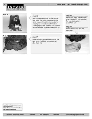 8                                                                                Xerox N24/32/40 Technical Instructions




Photo 50
                                               Step 46                                       Step 48
                                                                                             Replace or reset the cartridge
                                               Grab the waste hopper by the handle
                                                                                             chip, check with your supplier
                                               and lower the waste hopper onto the
                                                                                             for your best option.
                                               toner hopper. Once the two sections
                                                                                             (See Photo 52)
                                               are aligned correctly install the two
                                               cartridge pins that hold the two sections
                                               of the cartridge together. (See Photo 50)     Step 48
                                                                                             Reinstall the chip. Test the
                                                                                             cartridge.


Photo 51                                                                                    Photo 52
                                               Step 47
                                               Using a Philips screwdriver remove the
                                               two screws hold the cartridge chip.
                                               (See Photo 51)




Need help with a particular remanu-
facturing problem?
Call the Technical Resource Center from
8am - 5pm PST: 800 394.9900



      Technical Resource Center:          Toll Free:     800 394.9900        Website:        www.futuregraphicsllc.com
 