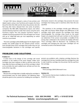 In April 1997, Xerox released a series of new printers and information stored in the cartridges chip prevents the toner
digital copiers using a new Fuji-Xerox print engine, the Xerox        cartridges from being used in machines other than the one
DocuPrint N24, N32, N40 and the Xerox DocuCentre 220, 230.            specified.
Not long after Xerox released their new series of printers,
companies like IBM, QMS, Dataproducts, Epson, and others                The variations in the cartridges include, gear differences,
started releasing machines under their names using the same           mag roller and doctor blade designs and differences in the
Fuji-Xerox engine. The now popular Fuji-Xerox engine is               cartridge mold, which prevent the cartridges from being
capable of printing anywhere from 24 to 40 pagers per minute          interchangeable. The cartridge chips, found on the waste
and up to 1200x1200 dots per inch depending on which                  hopper are programmed with part numbers so the machine
machine is purchased.                                                 can determine if the correct consumable is installed. If the
                                                                      wrong chip is detected in the machine the display will show
  The toner cartridges yield 20,000 pages for the digital copier      “Print Cartridge OEM ID Mismatch.” By modifying the
models and 23,000 pages for the network printer version.              cartridges and changing the chip, toner cartridges can me
Even thought these toner cartridges look similar they are not         converted to work in the desired model.
interchangeable. Variations in the cartridges and specific



PROBLEMS AND SOLUTIONS
Problem #1:
  A close look at the design of the cartridge will reveal             prevent any problems with a leaking cartridge. Remove the
problems in the sealing of the toner hopper. Unlike most              cartridge from the box. Carefully shake the cartridge from side
cartridges that have magnets or felts to seal the ends of the         to side. Install the cartridge into the printer. Pull the seal from
mag roller, the Xerox cartridges do not. If the cartridge is tilted   the cartridge.
on its end after the seal is pulled toner will leak out from the
ends of the mag roller.                                               Problem #2:
                                                                        “Print Cartridge OEM ID Mismatch” error
Solution #1:
  Because the cartridge leaks so badly, sealing the cartridges is     Solution #2:
recommended, even for hand delivery. The following steps                The incorrect chip has been installed on the cartridge.
should be given to the customer for installing the cartridge to       Install the correct chip.




        For Technical Assistance Contact: USA: 800 394.9900      INT’L: +1 818 837.8100
                                  Website: www.futuregraphicsllc.com
 