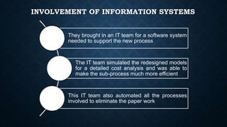 INVOLVEMENT OF INFORMATION SYSTEMS
They brought in an IT team for a software system
needed to support the new process
The IT team simulated the redesigned models
for a detailed cost analysis and was able to
make the sub-process much more efficient
This IT team also automated all the processes
involved to eliminate the paper work
 