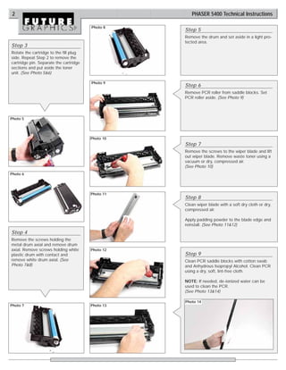 2                                                    PHASER 5400 Technical Instructions

                                        Photo 8
                                                   Step 5
                                                   Remove the drum and set aside in a light pro-
                                                   tected area.
Step 3
Rotate the cartridge to the fill plug
side. Repeat Step 2 to remove the
cartridge pin. Separate the cartridge
sections and put aside the toner
unit. (See Photo 5&6)

                                        Photo 9
                                                   Step 6
                                                   Remove PCR roller from saddle blocks. Set
                                                   PCR roller aside. (See Photo 9)




Photo 5




                                        Photo 10
                                                   Step 7
                                                   Remove the screws to the wiper blade and lift
                                                   out wiper blade. Remove waste toner using a
                                                   vacuum or dry, compressed air.
                                                   (See Photo 10)
Photo 6




                                        Photo 11
                                                   Step 8
                                                   Clean wiper blade with a soft dry cloth or dry,
                                                   compressed air.

                                                   Apply padding powder to the blade edge and
                                                   reinstall. (See Photo 11&12)
Step 4
Remove the screws holding the
metal drum axial and remove drum
axial. Remove screws holding white      Photo 12
plastic drum with contact and                      Step 9
remove white drum axial. (See                      Clean PCR saddle blocks with cotton swab
Photo 7&8)                                         and Anhydrous Isopropyl Alcohol. Clean PCR
                                                   using a dry, soft, lint-free cloth.

                                                   NOTE: If needed, de-ionized water can be
                                                   used to clean the PCR.
                                                   (See Photo 13&14)

                                                   Photo 14
Photo 7                                 Photo 13
 