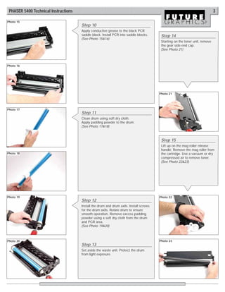 PHASER 5400 Technical Instructions                                                                                           3

Photo 15
                                      Step 10
                                      Apply conductive grease to the black PCR
                                      saddle block. Install PCR into saddle blocks.      Step 14
                                      (See Photo 15&16)
                                                                                         Starting on the toner unit, remove
                                                                                         the gear side end cap.
                                                                                         (See Photo 21)



Photo 16




                                                                                        Photo 21




Photo 17
                                      Step 11
                                      Clean drum using soft dry cloth.
                                      Apply padding powder to the drum.
                                      (See Photo 17&18)



                                                                                         Step 15
                                                                                         Lift up on the mag roller release
                                                                                         handle. Remove the mag roller from
Photo 18                                                                                 the cartridge. Use a vacuum or dry
                                                                                         compressed air to remove toner.
                                                                                         (See Photo 22&23)




Photo 19                                                                                Photo 22
                                      Step 12
                                      Install the drum and drum axils. Install screws
                                      for the drum axils. Rotate drum to ensure
                                      smooth operation. Remove excess padding
                                      powder using a soft dry cloth from the drum
                                      and PCR area.
                                      (See Photo 19&20)



Photo 20                                                                                Photo 23
                                      Step 13
                                      Set aside the waste unit. Protect the drum
                                      from light exposure.
 