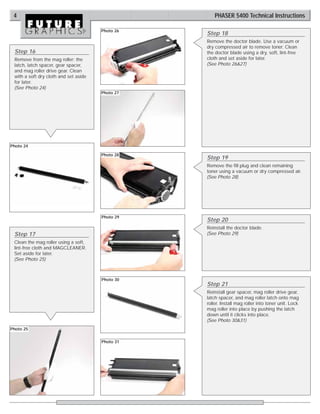 4                                                    PHASER 5400 Technical Instructions

                                       Photo 26
                                                  Step 18
                                                  Remove the doctor blade. Use a vacuum or
                                                  dry compressed air to remove toner. Clean
 Step 16                                          the doctor blade using a dry, soft, lint-free
 Remove from the mag roller: the                  cloth and set aside for later.
 latch, latch spacer, gear spacer,                (See Photo 26&27)
 and mag roller drive gear. Clean
 with a soft dry cloth and set aside
 for later.
 (See Photo 24)
                                       Photo 27




Photo 24

                                       Photo 28
                                                  Step 19
                                                  Remove the fill plug and clean remaining
                                                  toner using a vacuum or dry compressed air.
                                                  (See Photo 28)




                                       Photo 29
                                                  Step 20
                                                  Reinstall the doctor blade.
 Step 17                                          (See Photo 29)
 Clean the mag roller using a soft,
 lint-free cloth and MAGCLEANER.
 Set aside for later.
 (See Photo 25)



                                       Photo 30
                                                  Step 21
                                                  Reinstall gear spacer, mag roller drive gear,
                                                  latch spacer, and mag roller latch onto mag
                                                  roller. Install mag roller into toner unit. Lock
                                                  mag roller into place by pushing the latch
                                                  down until it clicks into place.
                                                  (See Photo 30&31)
Photo 25


                                       Photo 31
 