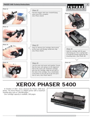 PHASER 5400 Technical Instructions                                                                                            5

Photo 32
                                        Step 22
                                        Fill toner hopper with toner. Install fill plug
                                                                                          Photo 36
                                        when toner fill is complete.
                                        (See Photo 32&33)




Photo 33


                                                                                          Photo 37




Photo 34
                                        Step 23
                                        Step 23: Remove the cartridge chip located
                                        on the toner unit fill plug. Install new chip.     Step 25
                                        (See Photo 34&35)                                  Hold the cartridge with the gear
                                                                                           side facing you. Use a spring hook
                                                                                           to install the tension spring into the
                                                                                           mounting holes. (See Photo 38)



Photo 35                                                                                  Photo 38
                                        Step 24
                                        Join the toner and waste unit together. Ensure
                                        that the toner unit spring is in the alignment
                                        hole of the waste unit. Install the cartridge
                                        pins into the cartridge. Align the pin tabs to
                                        the slots in the cartridge. Use a small blade
                                        screw driver to turn the pin to the lock posi-
                                        tion (¼ turn). (See Photo 36&37)




                  XEROX PHASER 5400
  In October of 2001, Xerox released the Phaser 5400 laser
printer. The Xerox Phaser is a 40ppm printer with a maximum
monthly duty cycle of 200,000 pages.
  One cartridge capacity is available, 20K pages.
 