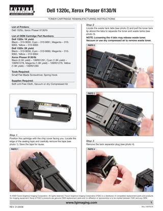 IMAGING CORPORATION
                                           Dell 1320c, Xerox Phaser 6130/N
                                             TONER CARTRIDGE REMANUFACTURING INSTRUCTIONS

                                                                                          Step 2
  List of Printers:                                                                       Locate the waste tank tabs (see photo 2) and pull the toner tank
  Dell 1320c, Xerox Phaser 6130/N                                                         lip above the tabs to separate the toner and waste tanks (see
                                                                                          photo 3).
  List of OEM Cartridge Part Numbers:
                                                                                          NOTE: Loosening the 4 tabs may release waste toner.
  Dell 1320c 1K yield:
                                                                                          Vacuum or use dry compressed air to remove waste toner.
  Black – 310-9059, Cyan – 310-9061, Magenta – 310-
  9063, Yellow – 310-9065                                                                  PHOTO 2
  Dell 1320c 2K yield:
  Black – 310-9058, Cyan – 310-9060, Magenta – 310-
  9062, Yellow – 310-9064
  Xerox Phaser 6130/N:
  Black (2.5K yield) – 106R01281, Cyan (1.9K yield) –
  106R01278, Magenta (1.9K yield) – 106R01279, Yellow
  (1.9K yield) – 106R01280

  Tools Required:
  Small Flat Blade Screwdriver, Spring Hook

  Supplies Required:
  Soft Lint-Free Cloth, Vacuum or dry Compressed Air


                                                                                           PHOTO 3




Step 1
Position the cartridge with the chip cover facing you. Locate the
edge of the sealing tape and carefully remove the tape (see                               Step 3
photo 1). Save the tape for reuse.                                                        Remove the tank separator plug (see photo 4).

 PHOTO 1                                                                                   PHOTO 4




© 2008 Future Graphics Imaging Corporation. All rights reserved. Future Graphics Imaging Corporation (FGIC) is a distributor of compatible replacement parts and products
for imaging equipment. None of FGIC's products are genuine OEM replacement parts and no affiliation or sponsorship is to be implied between FGIC and any OEM.

                                                                  www.fgimaging.com                                                                                  1
REV. 01/29/08                                                                                                                                              DELL1320TECH
 