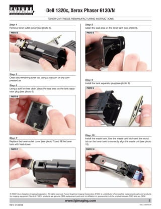 IMAGING CORPORATION
                                           Dell 1320c, Xerox Phaser 6130/N
                                             TONER CARTRIDGE REMANUFACTURING INSTRUCTIONS

Step 4                                                                                    Step 8
Remove toner outlet cover (see photo 5).                                                  Clean the seal area on the toner tank (see photo 8).

 PHOTO 5                                                                                   PHOTO 8




Step 5
Clean any remaining toner out using a vacuum or dry com-
pressed air.                                                                              Step 9
                                                                                          Install the tank separator plug (see photo 9).
Step 6
Using a soft lint-free cloth, clean the seal area on the tank sepa-                        PHOTO 9
rator plug (see photo 6).

 PHOTO 6




                                                                                          Step 10
Step 7                                                                                    Install the waste tank. Use the waste tank latch and the round
Replace the toner outlet cover (see photo 7) and fill the toner                           tab on the toner tank to correctly align the waste unit (see photo
tank with fresh toner.                                                                    10).

 PHOTO 7                                                                                   PHOTO 10




© 2008 Future Graphics Imaging Corporation. All rights reserved. Future Graphics Imaging Corporation (FGIC) is a distributor of compatible replacement parts and products
for imaging equipment. None of FGIC's products are genuine OEM replacement parts and no affiliation or sponsorship is to be implied between FGIC and any OEM.

                                                                  www.fgimaging.com                                                                                  2
REV. 01/29/08                                                                                                                                              DELL1320TECH
 