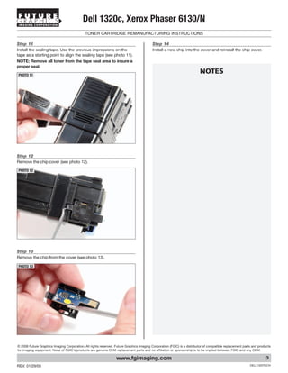 IMAGING CORPORATION
                                           Dell 1320c, Xerox Phaser 6130/N
                                             TONER CARTRIDGE REMANUFACTURING INSTRUCTIONS

Step 11                                                                                   Step 14
Install the sealing tape. Use the previous impressions on the                             Install a new chip into the cover and reinstall the chip cover.
tape as a starting point to align the sealing tape (see photo 11).
NOTE: Remove all toner from the tape seal area to insure a
proper seal.

PHOTO 11
                                                                                                                         NOTES




Step 12
Remove the chip cover (see photo 12).

PHOTO 12




Step 13
Remove the chip from the cover (see photo 13).

PHOTO 13




© 2008 Future Graphics Imaging Corporation. All rights reserved. Future Graphics Imaging Corporation (FGIC) is a distributor of compatible replacement parts and products
for imaging equipment. None of FGIC's products are genuine OEM replacement parts and no affiliation or sponsorship is to be implied between FGIC and any OEM.

                                                                  www.fgimaging.com                                                                                  3
REV. 01/29/08                                                                                                                                              DELL1320TECH
 