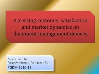 Accessing customer satisfaction
and market dynamics on
document management devices
P r e s e n t e d B y :
Raktim Hatai ( Roll No.: 3)
PGDM 2010-12
 