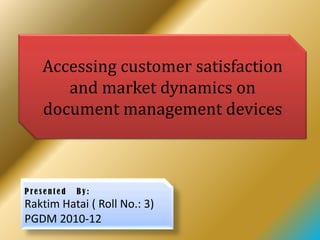 Accessing customer satisfaction
      and market dynamics on
   document management devices



Presented   By:
Raktim Hatai ( Roll No.: 3)
PGDM 2010-12
 