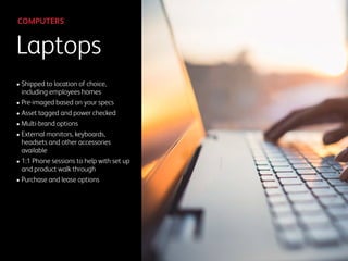 Laptops
COMPUTERS
• Shipped to location of choice,
including employees homes
• Pre-imaged based on your specs
• Asset tagged and power checked
• Multi-brand options
• External monitors, keyboards,
headsets and other accessories
available
• 1:1 Phone sessions to help with set up
and product walk through
• Purchase and lease options
 