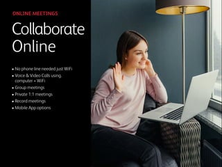• No phone line needed just WiFi
• Voice & Video Calls using. 
computer + WiFi
• Group meetings
• Private 1:1 meetings
• Record meetings
• Mobile App options
Collaborate
Online
ONLINE MEETINGS
 
