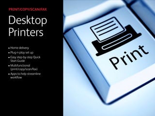 • Home delivery
• Plug-n-play set up
• Easy step-by-step Quick  
Start Guide
• Multifunctional  
(print/copy/scan/fax)
• Apps to help streamline  
workﬂow
Desktop 
Printers
PRINT/COPY/SCAN/FAX
 
