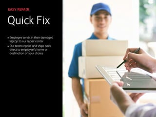 Quick Fix
EASY REPAIR
• Employee sends in their damaged
laptop to our repair center
• Our team repairs and ships back
direct to employee’s home or
destination of your choice
 