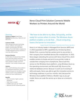 Microsoft SQL AzureCustomer Solution Case Study00Xerox Cloud Print Solution Connects Mobile Workers to Printers Around the World<br />OverviewCountry or Region: United StatesIndustry: Manufacturing—High tech and electronicsCustomer ProfileXerox provides document technology, services, software, and supplies for graphic communication and office printing. The U.S.$22 billion company has 133,000 employees serving customers in more than 160 countries.Business SituationIn 2010, Xerox introduced Xerox Mobile Print, which lets workers print from smartphones within their companies. But Xerox wanted to enable “print from anywhere,” even outside company walls.SolutionXerox used the Windows Azure platform to create Xerox Cloud Print, a cloud-based printing service that allows mobile workers to print to any available public printer from their mobile devices.BenefitsMore innovation, higher customer satisfactionFaster time-to-marketScalable quot;
pay as you goquot;
 modelReduced risk with trustworthy partner“We have to be able to try ideas, fail quickly, and be ready for success when it comes. The Windows Azure platform enables us to do that…. Cloud computing lowers the barrier to innovation.”Eugene Shustef, Chief Engineer, Global Document Outsourcing, XeroxXerox is an industry leader in Managed Print Services (MPS) and in 2010 expanded its MPS capabilities by introducing Xerox Mobile Print, a service that lets workers print to any printer in their company from handheld devices like smartphones. In 2010, Xerox began extending this service with Xerox Cloud Print, which enables workers to locate and print to any printer inside or outside their company from smartphones. Xerox built this service on the Windows Azure platform, using Windows Azure as the operating environment and Microsoft SQL Azure as the relational database service. Because it could use its existing IT skills and assets, Xerox was able to get this innovative service to technology readiness in just four months. And, because the Windows Azure platform follows a flexible “pay as you go” model, Xerox can scale the service up or down at a moment’s notice. <br />Situation<br />Xerox Corporation is a U.S.$22 billion global enterprise that provides business process and document management products and services. Headquartered in Norwalk, Connecticut, Xerox provides leading-edge document technology, services, software, and supplies for graphic communication and office printing envir5403852023745“We just knew that we needed to create a multitenant infrastructure that could grow. We didn’t want to invest in a huge physical infrastructure if the idea didn’t take off with customers.”Eugene Shustef, Chief Engineer, Global Document Outsourcing, Xerox00“We just knew that we needed to create a multitenant infrastructure that could grow. We didn’t want to invest in a huge physical infrastructure if the idea didn’t take off with customers.”Eugene Shustef, Chief Engineer, Global Document Outsourcing, Xeroxonments of any size. The 133,000 people of Xerox serve customers in more than 160 countries.<br />Document processes have been the core of the company’s business for the past decade. Through its Global Document Outsourcing group, Xerox has gone beyond designing and manufacturing printers, copiers, and fax machines to managing these devices and related processes for customers in a new service category called Managed Print Services. “We want to simplify business processes for customers,” says Eugene Shustef, Chief Engineer in the Global Document Outsourcing group at Xerox. “For example, print may not be the best way to get a message out; digital distribution might work better, even though material distributed digitally often ends up being printed. We help customers look broadly at document life cycles and workflows.”<br />Examining document processes quickly led Xerox to the need for mobile printing. Large customers had tens of thousands of workers “going mobile”—using their smartphones as their primary computing device and working from conference rooms, customer sites, hotels, and cafes far more than from their offices, if they even had one. Printing was the glaring hole in smartphone-based computing. Workers had to wait until they returned to their desktop or laptop computer to print, route documents to a colleague’s computer for printing, or just go without printing. <br />In late 2009, Xerox got to work on this problem and came up with Xerox Mobile Print, a service that lets workers search for a nearby printer and forward print jobs right from their smartphones, from anywhere inside their office or campus. The service is a private cloud solution that large enterprises set up by using an on-premises infrastructure consisting of Microsoft SQL Server 2008 data management software, the Windows Server 2008 operating system, and Microsoft Office applications. <br />However, the next logical step was to enable mobile workers to print when traveling outside their business locations. This would require transforming the private-cloud infrastructure required by Xerox Mobile Print to a public-cloud infrastructure. To take Xerox Mobile Print into the public cloud, Xerox needed a multitenant database solution—that is, one that would allow the same application to be shared by multiple customers, or “tenants,” by isolating each tenant’s data. Without multitenancy, a public-cloud printing solution would be cost-prohibitive to deploy. Xerox also needed flexible scalability. <br />“We knew there was a need for the service, but were not precisely sure of how quick the adoption might be,” Shustef says. “We just knew that we needed to create a multitenant infrastructure that could grow. We didn’t want to invest in a huge physical infrastructure if the idea didn’t take off with customers.”<br />Solution<br />Shustef wears another hat at Xerox as a member of the company’s technology adoption and innovation team, which had been working with Microsoft to determine how Xerox might use the Windows Azure platform. This cloud platform provides a range of development, computing, database, storage, and data services that help organizations offload computing tasks to Microsoft data centers and access them over the Internet. <br />“Xerox was familiar with cloud technologies and had used them to deliver other services,” 5403852023745“We migrated from SQL Server to SQL Azure within two weeks. Microsoft did a great job communicating with us ... we were up and running right away. Our developers saw no difference between working with SQL Azure and SQL Server.”Eugene Shustef, Chief Engineer, Global Document Outsourcing, Xerox00“We migrated from SQL Server to SQL Azure within two weeks. Microsoft did a great job communicating with us ... we were up and running right away. Our developers saw no difference between working with SQL Azure and SQL Server.”Eugene Shustef, Chief Engineer, Global Document Outsourcing, XeroxShustef says. “The whole idea of Internet-based computing was not new to us. Still, we knew that we needed a trusted partner to help us move to a public cloud model.”<br />While private cloud services such as Xerox Mobile Print provide flexible computing services in a protected environment behind a customer’s secure firewall, a public cloud service would require extending those services to multiple companies sharing hardware in a public data center. “We felt that Microsoft was leading with cloud technologies and was putting many of its own core business assets on the Windows Azure platform,” Shustef says. “We felt that Microsoft would be a trusted ally, would lower the risk, and would inspire confidence in customers.”<br />Relational, Scalable Database<br />Shustef’s team knew that it wanted to use Windows Azure as the compute engine for its public cloud service, which it called internally Xerox Cloud Print, and knew that it wanted to use Microsoft SQL Server 2008 as the application database. It was important that Xerox Cloud Print have relational capabilities, as Xerox Mobile Print did, as well as dynamic database scalability. The team ended up selecting Microsoft SQL Azure, a cloud-based relational database service built on SQL Server technologies and part of the Windows Azure platform. <br />“We believed that SQL Azure was the platform that would give us the familiarity and scalability that we needed,” Shustef says. “We wanted to reuse as many investments as we could, and not only was SQL Server the database for Xerox Mobile Print, but our development team was solidly Microsoft-trained. We looked at other alternatives, but they were too expensive to rent the needed servers if the service was a success.” <br />Four-Month Development<br />The development job was to take the core technology of Xerox Mobile Print and convert it to a public-cloud environment. The requirement for multitenancy changed the database schema somewhat, but was not a major obstacle. “We migrated from SQL Server to SQL Azure within two weeks,” Shustef says. “Microsoft did a great job communicating with us through the SQL Azure Technology Adoption Program, and we were up and running right away. Our developers saw no difference between working with SQL Azure and SQL Server. The only time they even thought about SQL Azure was when we moved local schema changes to the cloud, and automated scripts took care of that.”<br />Xerox divided up Xerox Cloud Print data storage among several Windows Azure services. In SQL Azure, it stores all relational data—user account information, job information, device information, print job metadata, and other such data. Xerox places multiple tenants in a single SQL Azure database instance, with logical partitions separating data for different customers.<br />It stores actual encrypted print files in Windows Azure Blob storage, which provides storage for raw collections of binary data. Application logs are stored in Windows Azure Table storage, which provides a low-cost option for structured storage that needs to be queried.<br />“Cloud printing requires quite a bit of data management,” Shustef says. “There are files coming in, files being converted to print-ready format, and files being distributed to a variety of printers. We needed quite a bit of storage and different types of storage for different tasks. With Windows Azure, we have a range of options for storing nonrelational data, so we don’t clog up our database. Our database stays leaner and is therefore faster, and it’s also more economical, because we don’t need as many SQL Azure instances.” <br />5588004916805Xerox Cloud Print gives mobile workers a way to locate and print to nearby printers from their smartphones by routing print jobs through the Windows Azure platform.00Xerox Cloud Print gives mobile workers a way to locate and print to nearby printers from their smartphones by routing print jobs through the Windows Azure platform.Xerox had the first version of Xerox Cloud Print finished in just four months (March to July 2010). It has deployed the service internally and to several customers under nondisclosure agreements. <br />Push-Button Printing from Mobile Devices<br />With Xerox Cloud P5588006172200  00  rint, mobile workers can print from their mobile devices by routing print jobs through the Windows Azure platform to the nearest available public printer. Say a worker is traveling and receives an email message on her smartphone with an attachment that she needs to print. She clicks the “open with” button on her device, and Xerox Cloud Print appears as an option. Depending on how customers configure the service, the worker might then open a dialog box that enables her to enter an address (such as for a copy shop nearby) or search for the closest public printer. She can then submit the print job from her phone.<br />Benefits<br />By using the Windows Azure platform, and SQL Azure in particular, Xerox was able to get to market quickly with Xerox Cloud Print, an innovative printing service for mobile workers. Xerox was able to innovate faster with SQL Azure, reuse existing IT assets, scale the service rapidly, as needed, and eliminate on-premises infrastructure costs.<br />More Innovation, Higher Customer Satisfaction<br />Xerox feels fortunate to have demanding customers who insist on continuous innovation. “Demanding customers is a great problem to have,” says Shustef. “We, of course, want to satisfy and delight them with a continuous flow of new products and services. But there’s a cost to innovation. You have to try things that may not pan out, or you may have a great idea that doesn’t scale quickly and cost effectively. We have to be able to try ideas, fail quickly, and be ready for success when it comes. The Windows Azure platform enables us to do that. For a very small investment, we can try a new project and see if it works, close it down tomorrow, or ramp it up immediately. Cloud computing lowers the barrier to innovation.”<br />Faster Time-to-Market<br />By deploying Xerox Cloud Print on SQL Azure, Xerox was also able to get the service to market in just four months. To develop the service using an on-premises infrastructure, the development team would have had to requisition development, test, application, and database servers, and then unpack, rack, and test them—a process that could take up to a month for each server. With SQL Azure, Xerox could summon the needed storage resources at the click of a button. <br />Additionally, the Windows Azure platform gave Xerox developers the same familiar technology that they used for on-premises and private-cloud development. “We see Windows Azure instead of Windows Server and SQL Azure instead of SQL Server,” Shustef says. “This familiarity means faster time-to-market, because we’re able to reuse a lot of the code that we write for the private cloud and move it very simply to the public cloud. That’s a great benefit to our business.” <br />He adds, “Without Windows Azure, there’s no way we could deploy a global rollout of a new service such as Xerox Cloud Print with technology deployment and presence around the world. It’s virtually impossible to stand up your own public-cloud data center with global locations without a major investment.5403852023745“Without Windows Azure, there’s no way we could deploy a global [technology] rollout of a new service such as Xerox Cloud Print.… With Windows Azure, we gained a global presence overnight.”Eugene Shustef, Chief Engineer, Global Document Outsourcing, Xerox00“Without Windows Azure, there’s no way we could deploy a global [technology] rollout of a new service such as Xerox Cloud Print.… With Windows Azure, we gained a global presence overnight.”Eugene Shustef, Chief Engineer, Global Document Outsourcing, Xerox With Windows Azure, we gained a global presence overnight.” <br />Scalable “Pay as you Go” Model<br />The “pay as you go” model provided by SQL Azure was perfect for the first project that Xerox selected to implement in the public cloud. “The payment model of SQL Azure enabled us to lower our capital investment,” Shustef says. “We didn’t need to buy servers to run testing and staging. We put both those environments in the cloud and paid only for what we needed. As customers sign up and we grow the service, we grow our investment. If 5,000 more customers sign up for the service tomorrow, we just click a few buttons and increase the number of SQL Azure instances. If we see that only 1,000 customers stick around, then we can scale back.”<br />Reduced Risk with a Trustworthy Partner<br />Xerox feels that partnering with Microsoft sped the journey and lowered the risk of creating its first public-cloud service. “To innovate continuously, we need a partner that allows us to scale our platform and bring new features to market, and Microsoft is that partner,” Shustef says. “Windows Azure is just the latest example of technology that we were able to adopt to create a brand new offering that will enable our business to grow.”<br />Lining up with Microsoft also builds customer confidence. “There’s still a lot of uncertainty around security in the cloud, and it helps to say that we’re using Microsoft as our cloud provider,” Shustef says in conclusion. “By choosing a partner that is trusted and willing to put its own applications on this platform, we can prove to ourselves and our customers that it’s reliable and trustworthy.”<br />28575008136890Software and ServicesWindows Azure PlatformWindows AzureMicrosoft SQL Azure00Software and ServicesWindows Azure PlatformWindows AzureMicrosoft SQL Azure5549908255000This case study is for informational purposes only. MICROSOFT MAKES NO WARRANTIES, EXPRESS OR IMPLIED, IN THIS SUMMARY.Document published January 201100This case study is for informational purposes only. MICROSOFT MAKES NO WARRANTIES, EXPRESS OR IMPLIED, IN THIS SUMMARY.Document published January 20115403852056765For More InformationFor more information about Microsoft products and services, call the Microsoft Sales Information Center at (800) 426-9400. In Canada, call the Microsoft Canada Information Centre at (877) 568-2495. Customers in the United States and Canada who are deaf or hard-of-hearing can reach Microsoft text telephone (TTY/TDD) services at (800) 892-5234. Outside the 50 United States and Canada, please contact your local Microsoft subsidiary. To access information using the World Wide Web, go to:www.microsoft.comFor more information about Xerox products and services, visit the website at: www.xerox.com00For More InformationFor more information about Microsoft products and services, call the Microsoft Sales Information Center at (800) 426-9400. In Canada, call the Microsoft Canada Information Centre at (877) 568-2495. Customers in the United States and Canada who are deaf or hard-of-hearing can reach Microsoft text telephone (TTY/TDD) services at (800) 892-5234. Outside the 50 United States and Canada, please contact your local Microsoft subsidiary. To access information using the World Wide Web, go to:www.microsoft.comFor more information about Xerox products and services, visit the website at: www.xerox.comWindows Azure Platform<br />The Windows Azure platform provides an excellent foundation for expanding online product and service offerings. The main components include:<br />Microsoft SQL Azure. Microsoft SQL Azure offers the first cloud-based relational and self-managed database service built on Microsoft SQL Server technologies.<br />Windows Azure. Windows Azure is the development, service hosting, and service management environment for the Windows Azure platform. It provides developers with on-demand compute, storage, and bandwidth, and a content distribution network to host, scale, and manage web applications on the Internet through Microsoft data centers.<br />Windows Azure AppFabric. With Windows Azure AppFabric, developers can build and manage applications more easily both on-premises and in the cloud.<br />−   AppFabric Service Bus connects services and applications across network boundaries to help developers build distributed applications.<br />−   AppFabric Access Control provides federated, claims-based access control for REST web services.<br />Windows Azure Marketplace DataMarket. Developers and information workers can use the new service DataMarket to easily discover, purchase, and manage premium data subscriptions in the Windows Azure platform.<br />To learn more, visit: <br />www.sqlazure.com<br />