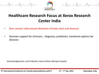 4th International Conference on Transforming Healthcare with IT 6th – 7th Sep. 2013 Hyderabad, India
Healthcare Research Focus at Xerox Research
Center India
• Non-contact video-based detection of body vitals and diseases
• Decision support for clinicians - diagnosis, prediction, treatment options for
diseases
Acknowledgements: Lalit K Mestha, Xerox Fellow; Manipal Hospital
 