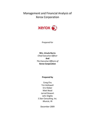 Management and Financial Analysis of <br />Xerox Corporation<br />Prepared for<br />Mrs. Ursula Burns<br />Chief Executive Officer<br />And<br />The Executive Officers of<br />Xerox Corporation<br />Prepared by<br />Cong Chu<br />Tim Hollowell<br />Eric Kleber<br />Matt Nead<br />Jarrod Stewart<br />John Stiglitz<br />5 Star Consulting, Inc.<br />Muncie, IN<br />December 2009<br />5 Star<br />Consulting, Inc.      200 N. McKinley Ave. - Muncie, IN 47303 – (765)-285-5476<br />December 9, 2009<br />Mrs. Ursula Burns<br />Xerox Corporation<br />800 Long Ridge Rd.<br />Stamford, CT 06904<br />Dear Mrs. Burns:<br />5 Star Consulting, Inc. has completed our management, e-commerce, competition, marketing, and financial analysis of Xerox.  With the proposals and implementations we have provided, your company will be able to reach its full profit potential by focusing on research and development and increasing sales. <br />Over the past few weeks, our company has been evaluating your company’s financial records from 2006-2008.  We have also taken a look at your company’s management and marketing style, press releases, as well external documents to familiarize ourselves with your company’s operations.  We have collected Xerox’s strengths, weaknesses, opportunities, and threats to provide recommendations for areas that need improvement and to capitalize on strengths and improve weaknesses.  By taking advantage of these recommendations, we believe that your company will grow and thrive and today’s struggling economy.<br />We at 5 Star Consulting would like to give thanks to Xerox for allowing us to review your company, and the many aspects of the corporation.  If there are any questions that you might have, please feel free to contact our office during business hours at (765) 285-5476.<br />Sincerely,<br />Cong ChuTim HollowellEric Kleber<br />Matt NeadJarrod StewartJohn Stiglitz<br />TABLE OF CONTENTS<br />TRANSMITAL LETTER TO CEO<br />INTRODUCTION<br />Research Questions<br />Procedures<br />ANALYSIS AND EVALUATION<br />Analysis of Management Strategies<br />Analysis of Internet Strategies<br />Table 1: Information Systems Analysis<br />Analysis of Industry Competition<br />Analysis of Market Share<br />Analysis of Products<br />Table 2: Product Portfolio Matrix<br />Analysis of Financial Ratios<br />Table 3: Comparability Ratios<br />S.W.O.T. Analysis<br />Strengths/ Opportunities<br />Strengths/ Threats<br />Weaknesses/ Opportunities<br />Weaknesses/ Threats<br />Table 4: S.W.O.T. Matrix<br />Alternative Solutions<br />RECOMMENDATIONS<br />IMPLEMENTATIONS<br />SUMMARY<br />BIBLIOGRAPHY<br />APPENDIX<br />MANAGEMENT AND FINANCIAL ANALYSIS OF XEROX CORPORATION<br />INTRODUCTION<br />After reviewing Xerox Corporation’s 10-K reports for the past three years, our team has found areas where improvements can be made.  Although Xerox Corporation has suffered some financial woes over the past two years, it is making efforts to make itself financially sound in the future.  Xerox Corporation is currently in the process of acquiring Affiliated Computer Services and is developing printable electronics.<br />Our goal is to analyze Xerox Corporation and recognize strengths and find areas for improvement.  We also plan to figure out the financial effects of their future plans.  By doing this, we will provide useful information that will help Xerox Corporation enhance its financial potential<br />Research Questions<br />5 Star Consulting comprised the following questions to further analyze Xerox Corporation:<br />,[object Object]