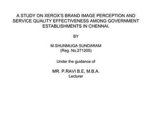 A STUDY ON XEROX’S BRAND IMAGE PERCEPTION AND
SERVICE QUALITY EFFECTIVENESS AMONG GOVERNMENT
           ESTABLISHMENTS IN CHENNAI.

                         BY

             M.SHUNMUGA SUNDARAM
                 (Reg. No.271200)

                Under the guidance of

              MR. P.RAVI B.E, M.B.A.
                      Lecturer
 