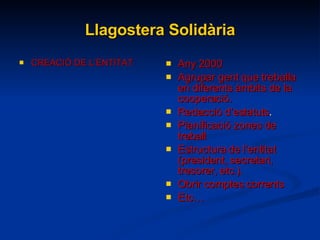 Llagostera Solidària CREACIÓ DE L’ENTITAT Any 2000 Agrupar gent que treballa en diferents àmbits de la cooperació. Redacció d’estatuts . Planificació zones de treball Estructura de l’entitat (president, secretari, tresorer, etc.). Obrir comptes corrents Etc… 