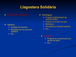 Llagostera Solidària ZONES DE TREBALL Nicaragua Projecte d’alimentació de nois/es institut. Creació d’un banc de gra. Biblioteca. Recollida de material esportiu. Etc… Sahara Acollida de nens/es. Recollida per la caravana solidària Etc… Gambia Projecte de construcció d’un centre de salut. Etc… 