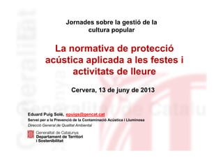 La normativa de protecció
acústica aplicada a les festes i
activitats de lleure
Eduard Puig Solé, epuigs@gencat.cat
Servei per a la Prevenció de la Contaminació Acústica i Lluminosa
Direcció General de Qualitat Ambiental
Jornades sobre la gestió de la
cultura popular
Cervera, 13 de juny de 2013
 