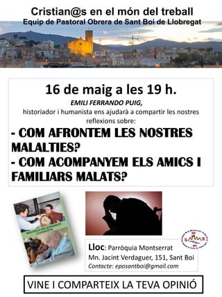 16 de maig a les 19 h.
EMILI FERRANDO PUIG,
historiador i humanista ens ajudarà a compartir les nostres
reflexions sobre:
- COM AFRONTEM LES NOSTRES
MALALTIES?
- COM ACOMPANYEM ELS AMICS I
FAMILIARS MALATS?
Lloc: Parròquia Montserrat
Mn. Jacint Verdaguer, 151, Sant Boi
Contacte: eposantboi@gmail.com
VINE I COMPARTEIX LA TEVA OPINIÓ
Cristian@s en el món del treball
Equip de Pastoral Obrera de Sant Boi de Llobregat
 