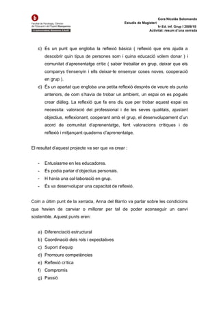 Cora Nicolás Solomando
                                                 Estudis de Magisteri
                                                                     1r Ed. Inf. Grup I 2009/10
                                                                Activitat: resum d’una xerrada




   c) És un punt que engloba la reflexió bàsica ( reflexió que ens ajuda a
       descobrir quin tipus de persones som i quina educació volem donar ) i
       comunitat d’aprenentatge crític ( saber treballar en grup, deixar que els
       companys t’ensenyin i ells deixar-te ensenyar coses noves, cooperació
       en grup ).
   d) És un apartat que engloba una petita reflexió desprès de veure els punta
       anteriors, de com s’havia de trobar un ambient, un espai on es pogués
       crear diàleg. La reflexió que fa ens diu que per trobar aquest espai es
       necessita: valoració del professional i de les seves qualitats, ajustant
       objectius, reflexionant, cooperant amb el grup, el desenvolupament d’un
       acord de comunitat d’aprenentatge, fent valoracions crítiques i de
       reflexió i mitjançant quaderns d’aprenentatge.


El resultat d’aquest projecte va ser que va crear :


   -   Entusiasme en les educadores.
   -   És podia parlar d’objectius personals.
   -   H havia una col·laboració en grup.
   -   És va desenvolupar una capacitat de reflexió.


Com a últim punt de la xerrada, Anna del Barrio va parlar sobre les condicions
que havien de canviar o millorar per tal de poder aconseguir un canvi
sostenible. Aquest punts eren:


   a) Diferenciació estructural
   b) Coordinació dels rols i expectatives
   c) Suport d’equip
   d) Promoure competències
   e) Reflexió crítica
   f) Compromís
   g) Passió
 