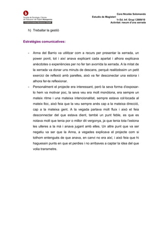 Cora Nicolás Solomando
                                                Estudis de Magisteri
                                                                    1r Ed. Inf. Grup I 2009/10
                                                               Activitat: resum d’una xerrada


   h) Treballar la gestió


Estratègies comunicatives:


   -   Anna del Barrio va utilitzar com a recurs per presentar la xerrada, un
       power ponit, tot i així anava explicant cada apartat i alhora explicava
       anècdotes o experiències per no fer tan avorrida la xerrada. A la mitat de
       la xerrada va donar uns minuts de descans, perquè realitzéssim un petit
       exercici de reflexió amb parelles, això va fer desconectar una estona i
       alhora fer-te reflexionar.
   -   Personalment el projecte era interessant, però la seva forma d’exposar-
       lo hem va motivar poc, la seva veu era molt monòtona, era sempre un
       mateix ritme i una mateixa intencionalitat, sempre estava col·locada al
       mateix lloc, això feia que la veu sempre anés cap a la mateixa direcció,
       cap a la mateixa gent. A la vegada parlava molt fluix i això et feia
       desconnectar del que estava dient, també un punt feble, es que es
       notava molt que tenia por o millor dit vergonya, ja que tenia tota l’estona
       les ulleres a la mà i anava jugant amb elles. Un altre punt que va ser
       negatiu va ser que la Anna, a vegades explicava el projecte com si
       tothom entengués de que anava, en canvi no era així, i això feia que hi
       haguessin punts en que et perdies i no arribaves a captar la idea del que
       volia transmetre.
 