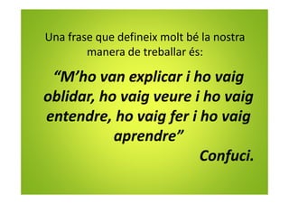 Una frase que defineix molt bé la nostra
manera de treballar és:
“M’ho van explicar i ho vaig
oblidar, ho vaig veure i ho vaig
entendre, ho vaig fer i ho vaig
aprendre”
Confuci.
 