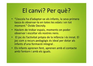 El canvi? Per què?
• “L’escola ha d’adaptar-se als infants, la seva primera
tasca és observar-lo en totes les edats i en tot
moment.” Ovide Decroly.
• Havíem de trobar espais, moments on poder
observar i escoltar els nostres nens.
• El joc és l’activitat pròpia de la infància i és innat. El
joc com a recurs pedagògic és ideal per dotar als
infants d’una formació integral .
• Els infants aprenen fent, aprenen amb el contacte
amb l’entorn i amb els iguals.
 