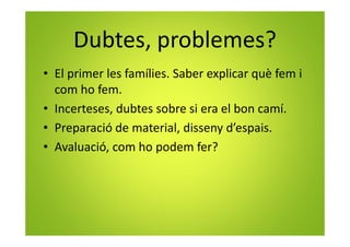 Dubtes, problemes?
• El primer les famílies. Saber explicar què fem i
com ho fem.
• Incerteses, dubtes sobre si era el bon camí.
• Preparació de material, disseny d’espais.
• Avaluació, com ho podem fer?
 