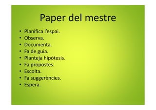 Paper del mestre
• Planifica l’espai.
• Observa.
• Documenta.
• Fa de guia.
• Planteja hipòtesis.
• Fa propostes.
• Escolta.
• Fa suggerències.
• Espera.
 