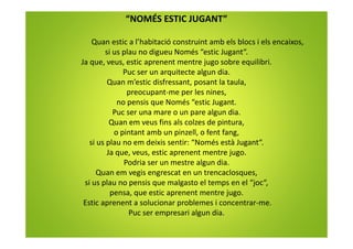 “NOMÉS ESTIC JUGANT”
Quan estic a l’habitació construint amb els blocs i els encaixos,
si us plau no digueu Només “estic Jugant“.
Ja que, veus, estic aprenent mentre jugo sobre equilibri.
Puc ser un arquitecte algun dia.
Quan m’estic disfressant, posant la taula,
preocupant-me per les nines,
no pensis que Només “estic Jugant.
Puc ser una mare o un pare algun dia.
Quan em veus fins als colzes de pintura,
o pintant amb un pinzell, o fent fang,
si us plau no em deixis sentir: “Només està Jugant“.
Ja que, veus, estic aprenent mentre jugo.
Podria ser un mestre algun dia.
Quan em vegis engrescat en un trencaclosques,
si us plau no pensis que malgasto el temps en el “joc“,
pensa, que estic aprenent mentre jugo.
Estic aprenent a solucionar problemes i concentrar-me.
Puc ser empresari algun dia.
 