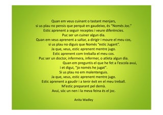 Quan em veus cuinant o tastant menjars,
si us plau no pensis que perquè en gaudeixo, és “Només Joc.”
Estic aprenent a seguir receptes i veure diferències.
Puc ser un cuiner algun dia.
Quan em veus aprenent a saltar, a dirigir i moure el meu cos,
si us plau no diguis que Només “estic Jugant“.
Ja que, veus, estic aprenent mentre jugo.
Estic aprenent com treballa el meu cos.
Puc ser un doctor, infermera, infermer, o atleta algun dia.
Quan em preguntis el que he fet a l’escola avui,
i et digui, “jo només he jugat".
Si us plau no em malentenguis.
Ja que, veus, estic aprenent mentre jugo.
Estic aprenent a gaudir i a tenir èxit en el meu treball.
M’estic preparant pel demà.
Avui, sóc un nen i la meva feina és el joc.
Anita Wadley
 