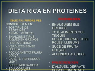 OBJECTIU: PERDRE PES        PROHIBEIXEN
CONSISTEIXEN EN:         • EN ALGUNES ELS
• TOT TIPUS DE             GREIXOS
  PROTEINES:
  ANIMAL, VEGETAL        • TOTS ALIMENTS QUE
• EN ALGUNS TIPUS          TINGUIN
  RIQUES EN GREIXOS        SUCRE, HIDRATS, TUBE
• FRUITA CÍTRICA           RCLES, LLEGUMS.
• VERDURES SENSE         • SUCS DE FRUITA
  FÈCULA                   DOLÇOS
• POCA CANTITAT FRUITA
  DOLÇA                  • ALGUNES L’ALCOHOL
• CAFÈ,TÈ, REFRESCOS
  LIGHT                  • PRESCINDEIXEN:
• BEURE MOLTA AIGUA
                         • D’ALGUES, DERIVATS
• EDULCORANTS
 