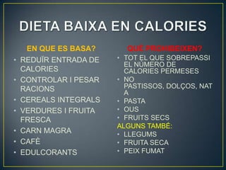 EN QUE ES BASA?      QUÈ PROHIBEIXEN?
•   REDUÏR ENTRADA DE   • TOT EL QUE SOBREPASSI
                          EL NÚMERO DE
    CALORIES              CALORIES PERMESES
•   CONTROLAR I PESAR   • NO
    RACIONS               PASTISSOS, DOLÇOS, NAT
                          A
•   CEREALS INTEGRALS   • PASTA
•   VERDURES I FRUITA   • OUS
    FRESCA              • FRUITS SECS
                        ALGUNS TAMBÉ:
•   CARN MAGRA          • LLEGUMS
•   CAFÈ                • FRUITA SECA
•   EDULCORANTS         • PEIX FUMAT
 