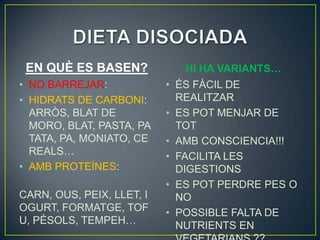 EN QUÈ ES BASEN?                HI HA VARIANTS…
• NO BARREJAR:             •   ÉS FÀCIL DE
• HIDRATS DE CARBONI:          REALITZAR
  ARRÒS, BLAT DE           •   ES POT MENJAR DE
  MORO, BLAT, PASTA, PA        TOT
  TATA, PA, MONIATO, CE    •   AMB CONSCIENCIA!!!
  REALS…                   •   FACILITA LES
• AMB PROTEÍNES:               DIGESTIONS
                           •   ES POT PERDRE PES O
CARN, OUS, PEIX, LLET, I       NO
OGURT, FORMATGE, TOF       •   POSSIBLE FALTA DE
U, PÈSOLS, TEMPEH…             NUTRIENTS EN
 