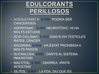 • ACESULFAMO K: E-950 :PODRIA SER
  CANCERÍGEN
• ASPARTAMO : E-951 NEUROTÒXIC, HI HA
  MOLTS ESTUDIS
• ÀCID CICLÀMIC: E-952 DANYS EN TESTICLES
  RATES, CÀNCER
• SACARINA: E-954 : HA ESTAT PROHIBIDA A
  MOLTS PAÏSOS
• SUCRALOSA: E955 : DANYS AL SISTEMA
  INMUNITARI
• MALTITOL: E-965 : DIARREA, IRRITA
  INTESTINS
• XILITOL: E-967 : LA FDA, DIU QUE ÉS
 