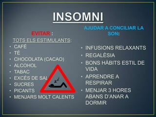 AJUDAR A CONCILIAR LA
          EVITAR :                   SON:
    TOTS ELS ESTIMULANTS:
•   CAFÉ                    • INFUSIONS RELAXANTS
•   TÉ
                            • REGALÈSIA
•   CHOCOLATA (CACAO)
•   ALCOHOL
                            • BONS HÀBITS ESTIL DE
•   TABAC
                              VIDA
•   EXCÉS DE SAL            • APRENDRE A
•   SUCRES                    RESPIRAR
•   PICANTS                 • MENJAR 3 HORES
•   MENJARS MOLT CALENTS      ABANS D’ANAR A
                              DORMIR
 