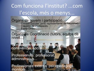 Com funciona l’institut? ...com
l’escola, més o menys...
Òrgans de govern i participació.
Consell Escolar (amb representants de l’alumnat).
Claustre de Professors.
Equip Directiu.
Òrgans de Coordinació (tutors, equips de
nivell...)
Comissions de treball (pedagògica,
convivència, social...)
Professionals: professorat,
administratius...
Professionals externs: psicopedagogs,
monitors...
 