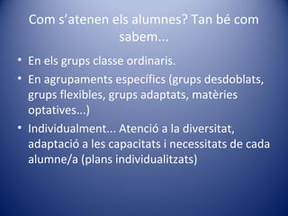 Com s’atenen els alumnes? Tan bé com
sabem...
• En els grups classe ordinaris.
• En agrupaments específics (grups desdoblats,
grups flexibles, grups adaptats, matèries
optatives...)
• Individualment... Atenció a la diversitat,
adaptació a les capacitats i necessitats de cada
alumne/a (plans individualitzats)
 
