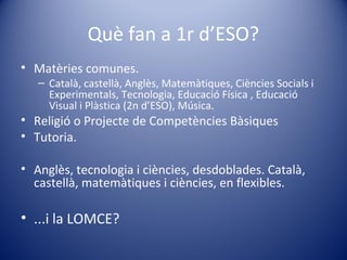 Què fan a 1r d’ESO?
• Matèries comunes.
– Català, castellà, Anglès, Matemàtiques, Ciències Socials i
Experimentals, Tecnologia, Educació Física , Educació
Visual i Plàstica (2n d’ESO), Música.
• Religió o Projecte de Competències Bàsiques
• Tutoria.
• Anglès, tecnologia i ciències, desdoblades. Català,
castellà, matemàtiques i ciències, en flexibles.
• ...i la LOMCE?
 